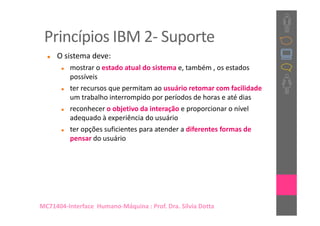 Princípios IBM 2- Suporte
     O sistema deve:
          mostrar o estado atual do sistema e, também , os estados
          possíveis
          ter recursos que permitam ao usuário retomar com facilidade
          um trabalho interrompido por períodos de horas e até dias
          reconhecer o objetivo da interação e proporcionar o nível
          adequado à experiência do usuário
          ter opções suficientes para atender a diferentes formas de
          pensar do usuário




MC71404-Interface Humano-Máquina : Prof. Dra. Sílvia Dotta
 
