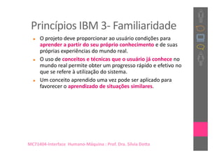 Princípios IBM 3- Familiaridade
     O projeto deve proporcionar ao usuário condições para
     aprender a partir do seu próprio conhecimento e de suas
     próprias experiências do mundo real.
     O uso de conceitos e técnicas que o usuário já conhece no
     mundo real permite obter um progresso rápido e efetivo no
     que se refere à utilização do sistema.
     Um conceito aprendido uma vez pode ser aplicado para
     favorecer o aprendizado de situações similares.




MC71404-Interface Humano-Máquina : Prof. Dra. Sílvia Dotta
 