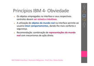 Princípios IBM 4- Obviedade
     Os objetos empregados na interface e seus respectivos
     controles devem ser visíveis e intuitivos.
     A utilização de objetos do mundo real na interface permite ao
     usuário intuir comportamentos, dando-lhe mais conforto e
     segurança.
     Recomendação: combinação de representações do mundo
     real com mecanismos de ação direta.




MC71404-Interface Humano-Máquina : Prof. Dra. Sílvia Dotta
 