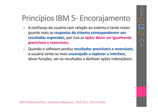 Princípios IBM 5- Encorajamento
     A confiança do usuário com relação ao sistema é tanto maior
     quanto mais as respostas do sistema corresponderem aos
     resultados esperados, por isso as ações dever ser igualmente
     previsíveis e reversíveis.
     Quando o software produz resultados previsíveis e reversíveis,
     o usuário sente-se mais encorajado a explorar a interface,
     ativar funções, ver os resultados e desfazer ações indesejáveis.




MC71404-Interface Humano-Máquina : Prof. Dra. Sílvia Dotta
 