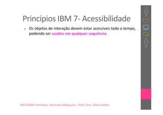 Princípios IBM 7- Acessibilidade
     Os objetos de interação devem estar acessíveis todo o tempo,
     podendo ser usados em qualquer sequência.




MC71404-Interface Humano-Máquina : Prof. Dra. Sílvia Dotta
 