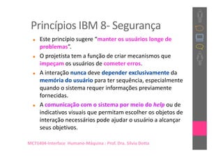 Princípios IBM 8- Segurança
     Este princípio sugere “manter os usuários longe de
     problemas”.
     O projetista tem a função de criar mecanismos que
     impeçam os usuários de cometer erros.
     A interação nunca deve depender exclusivamente da
     memória do usuário para ter sequência, especialmente
     quando o sistema requer informações previamente
     fornecidas.
     A comunicação com o sistema por meio do help ou de
     indicativos visuais que permitam escolher os objetos de
     interação necessários pode ajudar o usuário a alcançar
     seus objetivos.

MC71404-Interface Humano-Máquina : Prof. Dra. Sílvia Dotta
 