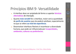 Princípios IBM 9- Versatilidade
     A interface deve ser projetada de forma a suportar técnicas
     alternativas de interação.
     Quanto mais versátil for a interface, maior será a quantidade
     de perfis de usuários que ela poderá satisfazer, especialmente
     no que se refere ao nível de experiência.
     Desenvolver interfaces flexíveis é reconhecer a diversidade
     humana, que pode ser influenciada por incapacidades,
     ambientes, culturas ou preferências.




MC71404-Interface Humano-Máquina : Prof. Dra. Sílvia Dotta
 