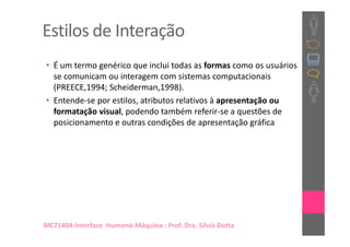 Estilos de Interação
• É um termo genérico que inclui todas as formas como os usuários
  se comunicam ou interagem com sistemas computacionais
  (PREECE,1994; Scheiderman,1998).
• Entende-se por estilos, atributos relativos à apresentação ou
  formatação visual, podendo também referir-se a questões de
  posicionamento e outras condições de apresentação gráfica




MC71404-Interface Humano-Máquina : Prof. Dra. Sílvia Dotta
 