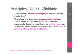 Princípios IBM 11- Afinidade
     “trazer à vida os objetos de interação por meio de um bom
     projeto visual”.
     “O resultado final deve ser uma representação intuitiva e
     familiar do que é a segunda natureza para os usuários”, ou
     seja, a função do projeto visual é criar um modelo virtual que
     corresponda o mais fielmente possível à forma como o usuário
     percebe e interage com os objetos reais.




MC71404-Interface Humano-Máquina : Prof. Dra. Sílvia Dotta
 