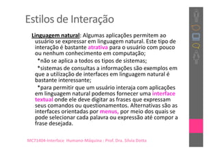 Estilos de Interação
  Linguagem natural: Algumas aplicações permitem ao
   usuário se expressar em linguagem natural. Este tipo de
   interação é bastante atrativa para o usuário com pouco
   ou nenhum conhecimento em computação;
    *não se aplica a todos os tipos de sistemas;
    *sistemas de consultas a informações são exemplos em
   que a utilização de interfaces em linguagem natural é
   bastante interessante;
    *para permitir que um usuário interaja com aplicações
   em linguagem natural podemos fornecer uma interface
   textual onde ele deve digitar as frases que expressam
   seus comandos ou questionamentos. Alternativas são as
   interfaces orientadas por menus, por meio dos quais se
   pode selecionar cada palavra ou expressão até compor a
   frase desejada.

MC71404-Interface Humano-Máquina : Prof. Dra. Sílvia Dotta
 