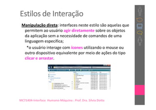 Estilos de Interação
 Manipulação direta: interfaces neste estilo são aquelas que
  permitem ao usuário agir diretamente sobre os objetos
  da aplicação sem a necessidade de comandos de uma
  linguagem especifica;
    *o usuário interage com ícones utilizando o mouse ou
  outro dispositivo equivalente por meio de ações do tipo
  clicar e arrastar.




MC71404-Interface Humano-Máquina : Prof. Dra. Sílvia Dotta
 