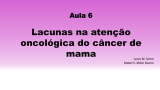 Aula 6
Lacunas na atenção
oncológica do câncer de
mama Leoni M. Simm
Mabel S. Milan Bueno
 