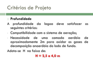 Critérios de Projeto
Profundidade
A profundidade da lagoa deve satisfazer os
seguintes critérios:
• Compatibilidade com o sistema de aeração;
• Necessidade
de uma camada aeróbia de
aproximadamente 2m para oxidar os gases de
decomposição anaeróbia do lodo de fundo.
Adota-se H na faixa de:
H = 2,5 a 4,0 m


 