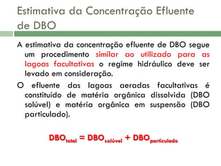 Estimativa da Concentração Efluente
de DBO
A estimativa da concentração efluente de DBO segue
um procedimento similar ao utilizado para as
lagoas facultativas o regime hidráulico deve ser
levado em consideração.
O efluente das lagoas aeradas facultativas é
constituído de matéria orgânica dissolvida (DBO
solúvel) e matéria orgânica em suspensão (DBO
particulado).
DBOtotal = DBOsolúvel + DBOparticulado

 