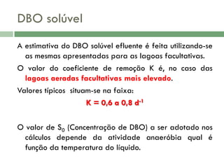 DBO solúvel
A estimativa do DBO solúvel efluente é feita utilizando-se
as mesmas apresentadas para as lagoas facultativas.
O valor do coeficiente de remoção K é, no caso das
lagoas aeradas facultativas mais elevado.
Valores típicos situam-se na faixa:
K = 0,6 a 0,8 d-1
O valor de S0 (Concentração de DBO) a ser adotado nos
cálculos depende da atividade anaeróbia qual é
função da temperatura do líquido.

 