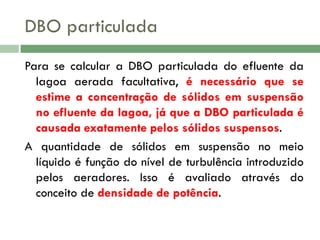 DBO particulada
Para se calcular a DBO particulada do efluente da
lagoa aerada facultativa, é necessário que se
estime a concentração de sólidos em suspensão
no efluente da lagoa, já que a DBO particulada é
causada exatamente pelos sólidos suspensos.
A quantidade de sólidos em suspensão no meio
líquido é função do nível de turbulência introduzido
pelos aeradores. Isso é avaliado através do
conceito de densidade de potência.

 