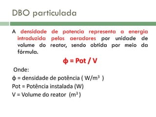 DBO particulada
A densidade de potencia representa a energia
introduzida pelos aeradores por unidade de
volume do reator, sendo obtida por meio da
fórmula.

ɸ = Pot / V
Onde:
ɸ = densidade de potência ( W/m3 )
Pot = Potência instalada (W)
V = Volume do reator (m3 )

 