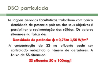 DBO particulada
As lagoas aeradas facultativas trabalham com baixa
densidade de potencia pois um dos seus objetivos é
possibilitar a sedimentação dos sólidos. Os valores
situam-se na faixa de:
Densidade de potência: ɸ = 0,75to 1,50 W/m3
A concentração de SS no efluente pode ser
controlado reduzindo o número de aeradores. A
faixa de SS situam-se:
SS efluente: 50 a 100mg/l

 