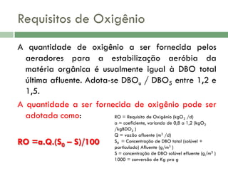 Requisitos de Oxigênio
A quantidade de oxigênio a ser fornecida pelos
aeradores para a estabilização aeróbia da
matéria orgânica é usualmente igual à DBO total
última afluente. Adota-se DBOu / DBO5 entre 1,2 e
1,5.
A quantidade a ser fornecida de oxigênio pode ser
adotada como:
RO = Requisito de Oxigênio (kgO /d)
2

RO =a.Q.(S0 – S)/100

a = coeficiente, variando de 0,8 a 1,2 (kgO2
/kgBDO5 )
Q = vazão afluente (m3 /d)
S0 = Concentração de DBO total (solúvel +
particulado) Afluente (g/m3 )
S = concentração de DBO solúvel efluente (g/m3 )
1000 = conversão de Kg pra g

 