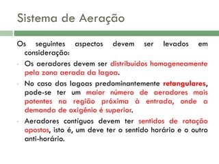 Sistema de Aeração
Os seguintes aspectos devem ser levados em
consideração:
• Os aeradores devem ser distribuídos homogeneamente
pela zona aerada da lagoa.
• No caso das lagoas predominantemente retangulares,
pode-se ter um maior número de aeradores mais
potentes na região próxima à entrada, onde a
demanda de oxigênio é superior.
• Aeradores contíguos devem ter sentidos de rotação
opostos, isto é, um deve ter o sentido horário e o outro
anti-horário.

 