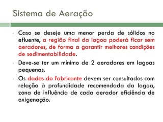 Sistema de Aeração
•

•

•

Caso se deseje uma menor perda de sólidos no
efluente, a região final da lagoa poderá ficar sem
aeradores, de forma a garantir melhores condições
de sedimentabilidade.
Deve-se ter um mínimo de 2 aeradores em lagoas
pequenas.
Os dados do fabricante devem ser consultados com
relação à profundidade recomendada da lagoa,
zona de influência de cada aerador eficiência de
oxigenação.

 