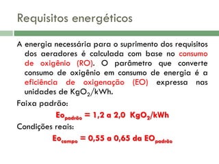 Requisitos energéticos
A energia necessária para o suprimento dos requisitos
dos aeradores é calculada com base no consumo
de oxigênio (RO). O parâmetro que converte
consumo de oxigênio em consumo de energia é a
eficiência de oxigenação (EO) expressa nas
unidades de KgO2/kWh.
Faixa padrão:
Eopadrão = 1,2 a 2,0 KgO2/kWh
Condições reais:
Eocampo = 0,55 a 0,65 da EOpadrão

 
