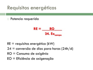 Requisitos energéticos


Potencia requerida
RE = ____RO____
24. Eocampo

RE = requisitos energético (kW)
24 = conversão de dias para horas (24h/d)
RO = Consumo de oxigênio
EO = Eficiência de oxigenação

 