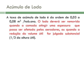 Acúmulo de Lodo
A taxa de acúmulo de lodo é da ordem de 0,03 a
0,08 m3 /hab.ano. O lodo deverá ser removido
quando a camada atingir uma espessura que
possa ser afetada pelos aeradores, ou quando a
redução do volume útil for julgada substancial
(1/3 da altura útil).

 