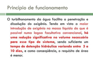 Princípio de funcionamento
O turbilhonamento da água facilita a penetração e
dissolução do oxigênio. Tendo em vista a maior
introdução de oxigênio na massa líquida do que é
possível numa lagoa facultativa convencional, há
uma redução significativa no volume necessário
para esse tipo de sistema, sendo suficiente um
tempo de detenção hidráulica variando entre 5 a
10 dias, e como conseqüência, o requisito de área
é menor.

 