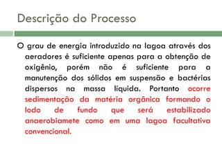 Descrição do Processo
O grau de energia introduzido na lagoa através dos
aeradores é suficiente apenas para a obtenção de
oxigênio, porém não é suficiente para a
manutenção dos sólidos em suspensão e bactérias
dispersos na massa líquida. Portanto ocorre
sedimentação da matéria orgânica formando o
lodo
de
fundo
que
será
estabilizado
anaerobiamete como em uma lagoa facultativa
convencional.

 