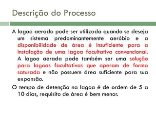 Descrição do Processo
A lagoa aerada pode ser utilizada quando se deseja
um sistema predominantemente aeróbio e a
disponibilidade de área é insuficiente para a
instalação de uma lagoa facultativa convencional.
A lagoa aerada pode também ser uma solução
para lagoas facultativas que operam de forma
saturada e não possuem área suficiente para sua
expansão.
O tempo de detenção na lagoa é de ordem de 5 a
10 dias, requisito de área é bem menor.

 
