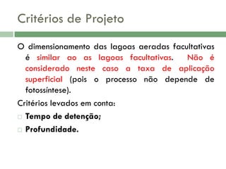 Critérios de Projeto
O dimensionamento das lagoas aeradas facultativas
é similar ao as lagoas facultativas.
Não é
considerado neste caso a taxa de aplicação
superficial (pois o processo não depende de
fotossíntese).
Critérios levados em conta:
 Tempo de detenção;
 Profundidade.

 