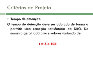 Critérios de Projeto
Tempo de detenção
O tempo de detenção deve ser adotado de forma a
permitir uma remoção satisfatória da DBO. De
maneira geral, adotam-se valores variando de:


t = 5 a 10d

 