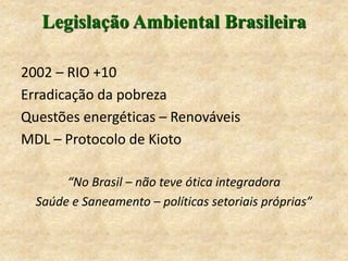 Legislação Ambiental Brasileira
2002 – RIO +10
Erradicação da pobreza
Questões energéticas – Renováveis
MDL – Protocolo de Kioto
“No Brasil – não teve ótica integradora
Saúde e Saneamento – políticas setoriais próprias”
 