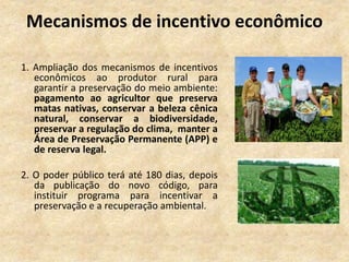 Mecanismos de incentivo econômico
1. Ampliação dos mecanismos de incentivos
econômicos ao produtor rural para
garantir a preservação do meio ambiente:
pagamento ao agricultor que preserva
matas nativas, conservar a beleza cênica
natural, conservar a biodiversidade,
preservar a regulação do clima, manter a
Área de Preservação Permanente (APP) e
de reserva legal.
2. O poder público terá até 180 dias, depois
da publicação do novo código, para
instituir programa para incentivar a
preservação e a recuperação ambiental.
 