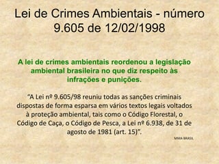 Lei de Crimes Ambientais - número
9.605 de 12/02/1998
A lei de crimes ambientais reordenou a legislação
ambiental brasileira no que diz respeito às
infrações e punições.
“A Lei nº 9.605/98 reuniu todas as sanções criminais
dispostas de forma esparsa em vários textos legais voltados
à proteção ambiental, tais como o Código Florestal, o
Código de Caça, o Código de Pesca, a Lei nº 6.938, de 31 de
agosto de 1981 (art. 15)”.
MMA BRASIL
 