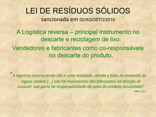 LEI DE RESÍDUOS SÓLIDOS
sancionada em 02/AGOSTO/2010
A Logística reversa – principal instrumento no
descarte e reciclagem de lixo:
Vendedores e fabricantes como co-responsáveis
no descarte do produto.
“A logística reversa ainda não é uma realidade, devido a falta de empenho de
alguns setores [...] não há movimentos dos fabricantes na direção de
assumir sua parte na responsabilidade da volta do produto descartado”
MMA, 2011
 