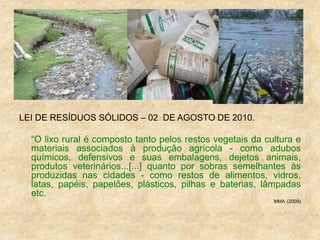 LEI DE RESÍDUOS SÓLIDOS – 02 DE AGOSTO DE 2010.
“O lixo rural é composto tanto pelos restos vegetais da cultura e
materiais associados à produção agrícola - como adubos
químicos, defensivos e suas embalagens, dejetos animais,
produtos veterinários...[...] quanto por sobras semelhantes às
produzidas nas cidades - como restos de alimentos, vidros,
latas, papéis, papelões, plásticos, pilhas e baterias, lâmpadas
etc.
MMA (2009)
 