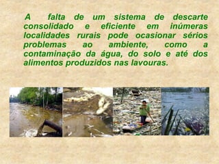 A falta de um sistema de descarte
consolidado e eficiente em inúmeras
localidades rurais pode ocasionar sérios
problemas ao ambiente, como a
contaminação da água, do solo e até dos
alimentos produzidos nas lavouras.
 