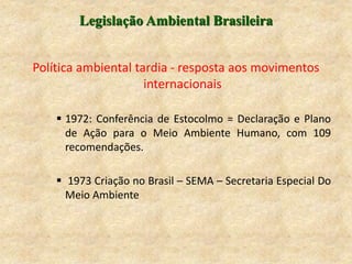 Legislação Ambiental Brasileira
Política ambiental tardia - resposta aos movimentos
internacionais
 1972: Conferência de Estocolmo = Declaração e Plano
de Ação para o Meio Ambiente Humano, com 109
recomendações.
 1973 Criação no Brasil – SEMA – Secretaria Especial Do
Meio Ambiente
 
