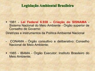 Legislação Ambiental Brasileira
 1981 - Lei Federal 6.938 – Criação do SISNAMA -
Sistema Nacional do Meio Ambiente - Órgão superior de
Conselho de Governo:
Diretrizes e instrumentos da Política Ambiental Nacional
- CONAMA - Órgão consultivo e deliberativo: Conselho
Nacional de Meio Ambiente;
 1985 - IBAMA - Órgão Executor: Instituto Brasileiro do
Meio Ambiente;
 