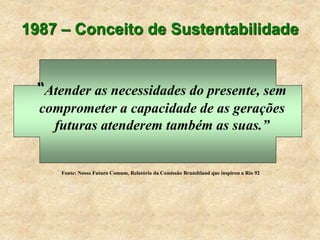 1987 – Conceito de Sustentabilidade
“Atender as necessidades do presente, sem
comprometer a capacidade de as gerações
futuras atenderem também as suas.”
Fonte: Nosso Futuro Comum, Relatório da Comissão Brundtland que inspirou a Rio 92
 