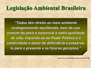 Legislação Ambiental Brasileira
“Todos têm direito ao meio ambiente
ecologicamente equilibrado, bem de uso
comum do povo e essencial à sadia qualidade
de vida, impondo-se ao Poder Público e à
coletividade o dever de defendê-lo e preservá-
lo para o presente e as futuras gerações.”
Artigo 225 da Constituição Federal do Brasil 1988
 