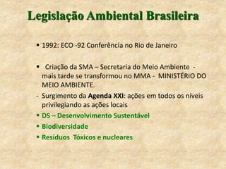 Legislação Ambiental Brasileira
 1992: ECO -92 Conferência no Rio de Janeiro
 Criação da SMA – Secretaria do Meio Ambiente -
mais tarde se transformou no MMA - MINISTÉRIO DO
MEIO AMBIENTE.
- Surgimento da Agenda XXI: ações em todos os níveis
privilegiando as ações locais
 DS – Desenvolvimento Sustentável
 Biodiversidade
 Resíduos Tóxicos e nucleares
 