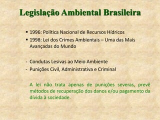 Legislação Ambiental Brasileira
 1996: Política Nacional de Recursos Hídricos
 1998: Lei dos Crimes Ambientais – Uma das Mais
Avançadas do Mundo
- Condutas Lesivas ao Meio Ambiente
- Punições Civil, Administrativa e Criminal
A lei não trata apenas de punições severas, prevê
métodos de recuperação dos danos e/ou pagamento da
dívida à sociedade.
 