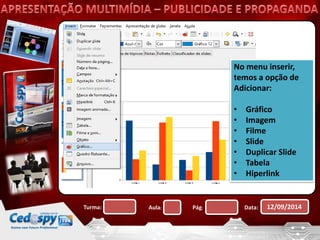 No menu inserir, 
temos a opção de 
Adicionar: 
• Gráfico 
• Imagem 
• Filme 
• Slide 
• Duplicar Slide 
• Tabela 
• Hiperlink 
Turma: Aula: Pág: Data: 12/09/2014 
 