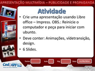 • Crie uma apresentação usando Libre 
office – Impress. OBS.: Reinicie o 
computador e peça para iniciar com 
ubunto. 
• Deve conter: Animações, vídetransição, 
design. 
• 6 Slides. 
Turma: Aula: Pág: Data: 12/09/2014 
