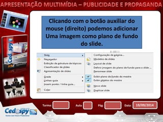 Clicando com o botão auxiliar do 
mouse (direito) podemos adicionar 
Uma imagem como plano de fundo 
do slide. 
Turma: Aula: Pág: Data: 19/09/2014 
 