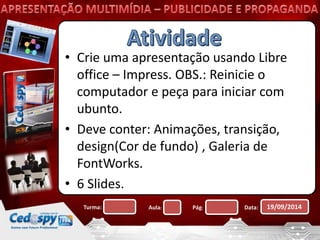 • Crie uma apresentação usando Libre 
office – Impress. OBS.: Reinicie o 
computador e peça para iniciar com 
ubunto. 
• Deve conter: Animações, transição, 
design(Cor de fundo) , Galeria de 
FontWorks. 
• 6 Slides. 
Turma: Aula: Pág: Data: 19/09/2014 
