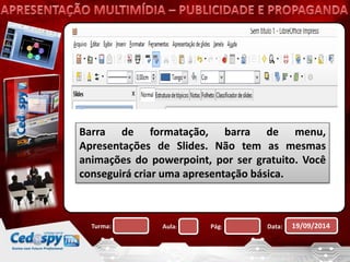 Barra de formatação, barra de menu, 
Apresentações de Slides. Não tem as mesmas 
animações do powerpoint, por ser gratuito. Você 
conseguirá criar uma apresentação básica. 
Turma: Aula: Pág: Data: 19/09/2014 
 