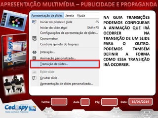 NA GUIA TRANSIÇÕES 
PODEMOS CONFIGURAR 
A ANIMAÇÃO QUE IRÁ 
OCORRER NA 
TRANSIÇÃO DE UM SLIDE 
PARA O OUTRO. 
PODEMOS TAMBÉM 
DEFINIR A FORMA 
COMO ESSA TRANSIÇÃO 
IRÁ OCORRER. 
Turma: Aula: Pág: Data: 19/09/2014 
 