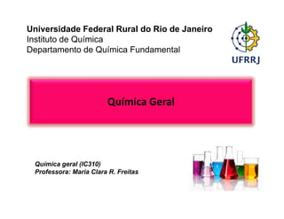 Universidade Federal Rural do Rio de Janeiro
Instituto de Química
Departamento de Química Fundamental
Química Geral
Química geral (IC310)
Professora: Maria Clara R. Freitas
 