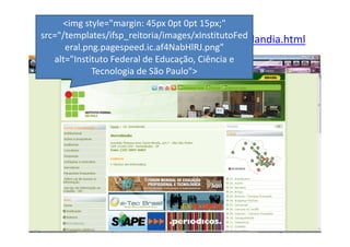 <img style="margin: 45px 0pt 0pt 15px;"
src="/templates/ifsp_reitoria/images/xInstitutoFed
 http://www.ifsp.edu.br/index.php/14-hortolandia.html
      eral.png.pagespeed.ic.af4NabHlRJ.png"
   alt="Instituto Federal de Educação, Ciência e
             Tecnologia de São Paulo">
 