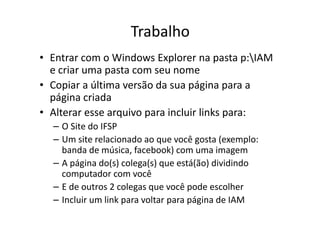 Trabalho
• Entrar com o Windows Explorer na pasta p:IAM
  e criar uma pasta com seu nome
• Copiar a última versão da sua página para a
  página criada
• Alterar esse arquivo para incluir links para:
  – O Site do IFSP
  – Um site relacionado ao que você gosta (exemplo:
    banda de música, facebook) com uma imagem
  – A página do(s) colega(s) que está(ão) dividindo
    computador com você
  – E de outros 2 colegas que você pode escolher
  – Incluir um link para voltar para página de IAM
 